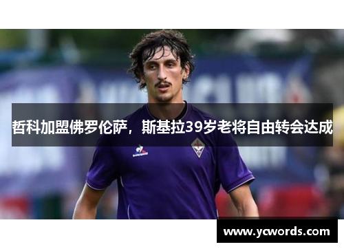 哲科加盟佛罗伦萨，斯基拉39岁老将自由转会达成